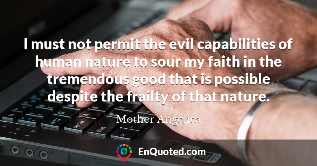 I must not permit the evil capabilities of human nature to sour my faith in the tremendous good that is possible despite the frailty of that nature.