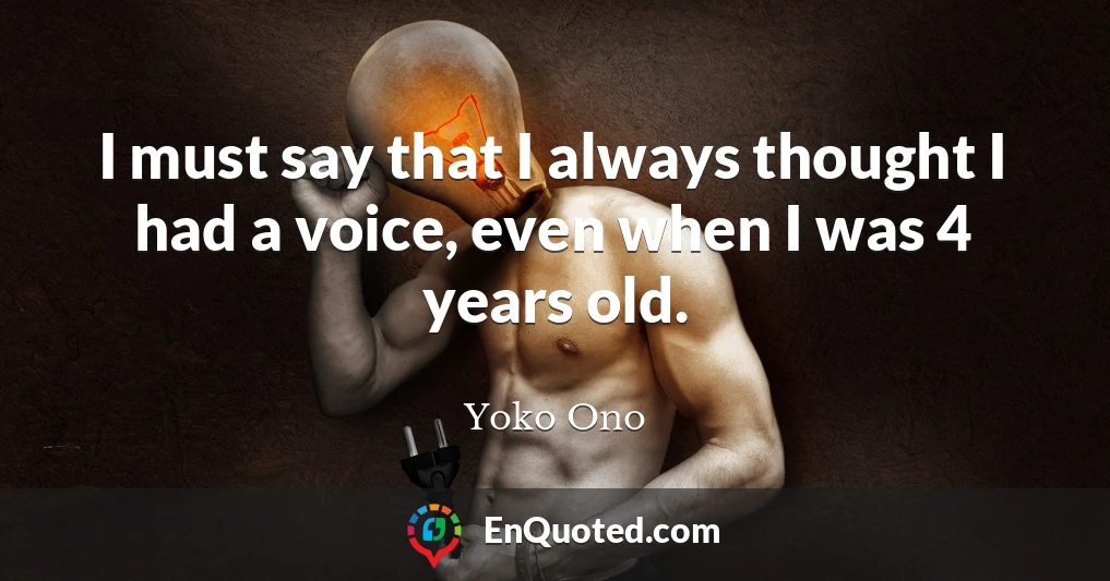 I must say that I always thought I had a voice, even when I was 4 years old.