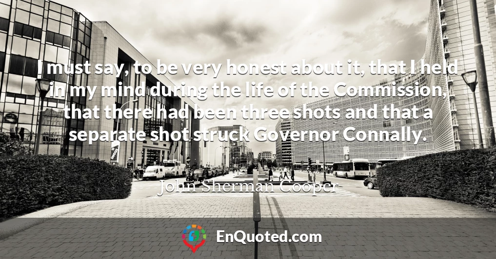 I must say, to be very honest about it, that I held in my mind during the life of the Commission, that there had been three shots and that a separate shot struck Governor Connally.