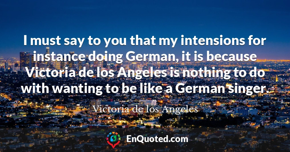 I must say to you that my intensions for instance doing German, it is because Victoria de los Angeles is nothing to do with wanting to be like a German singer.