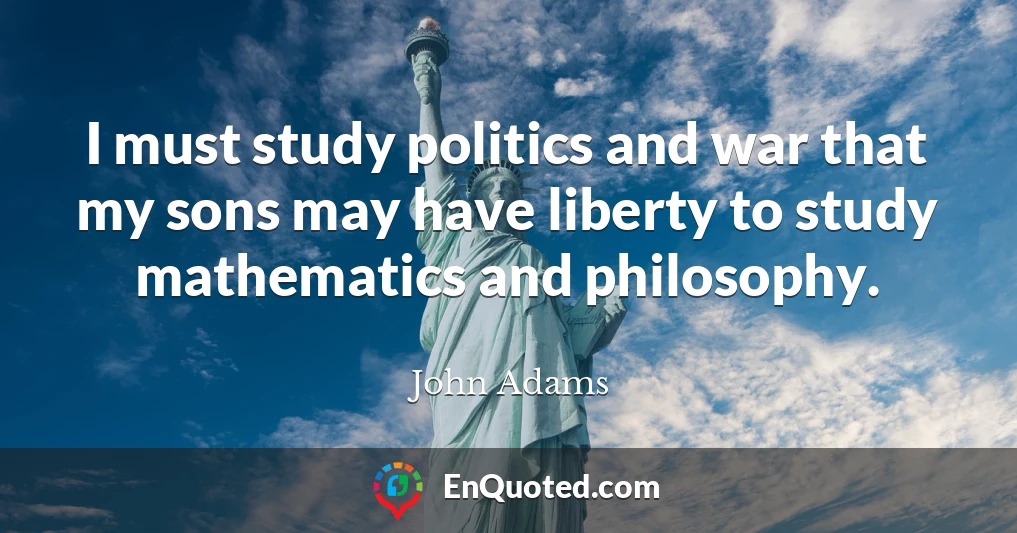 I must study politics and war that my sons may have liberty to study mathematics and philosophy.