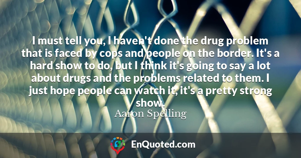 I must tell you, I haven't done the drug problem that is faced by cops and people on the border. It's a hard show to do, but I think it's going to say a lot about drugs and the problems related to them. I just hope people can watch it, it's a pretty strong show.