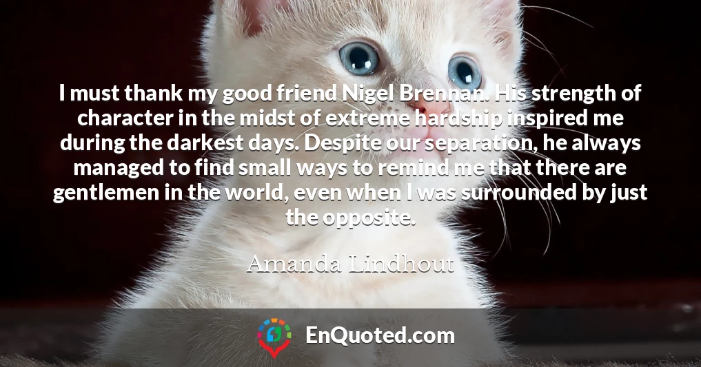 I must thank my good friend Nigel Brennan. His strength of character in the midst of extreme hardship inspired me during the darkest days. Despite our separation, he always managed to find small ways to remind me that there are gentlemen in the world, even when I was surrounded by just the opposite.