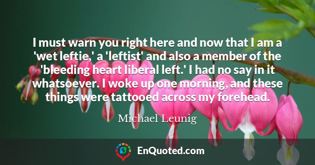 I must warn you right here and now that I am a 'wet leftie,' a 'leftist' and also a member of the 'bleeding heart liberal left.' I had no say in it whatsoever. I woke up one morning, and these things were tattooed across my forehead.