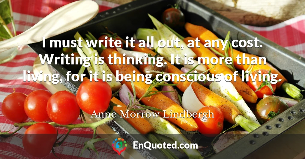 I must write it all out, at any cost. Writing is thinking. It is more than living, for it is being conscious of living.