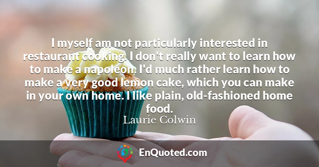 I myself am not particularly interested in restaurant cooking. I don't really want to learn how to make a napoleon. I'd much rather learn how to make a very good lemon cake, which you can make in your own home. I like plain, old-fashioned home food.