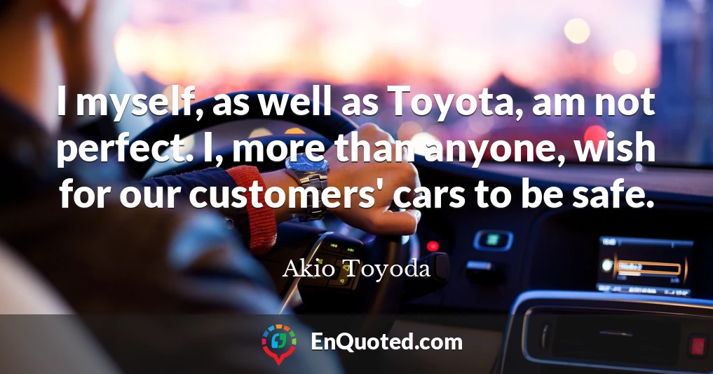 I myself, as well as Toyota, am not perfect. I, more than anyone, wish for our customers' cars to be safe.