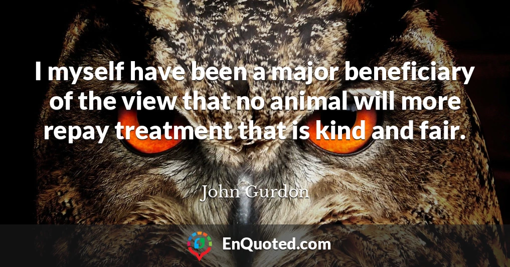 I myself have been a major beneficiary of the view that no animal will more repay treatment that is kind and fair.