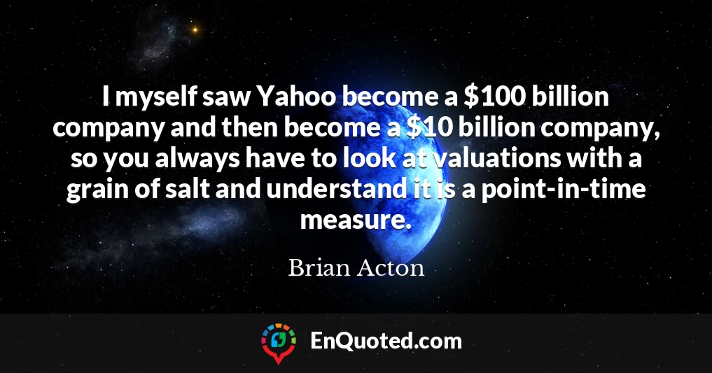 I myself saw Yahoo become a $100 billion company and then become a $10 billion company, so you always have to look at valuations with a grain of salt and understand it is a point-in-time measure.