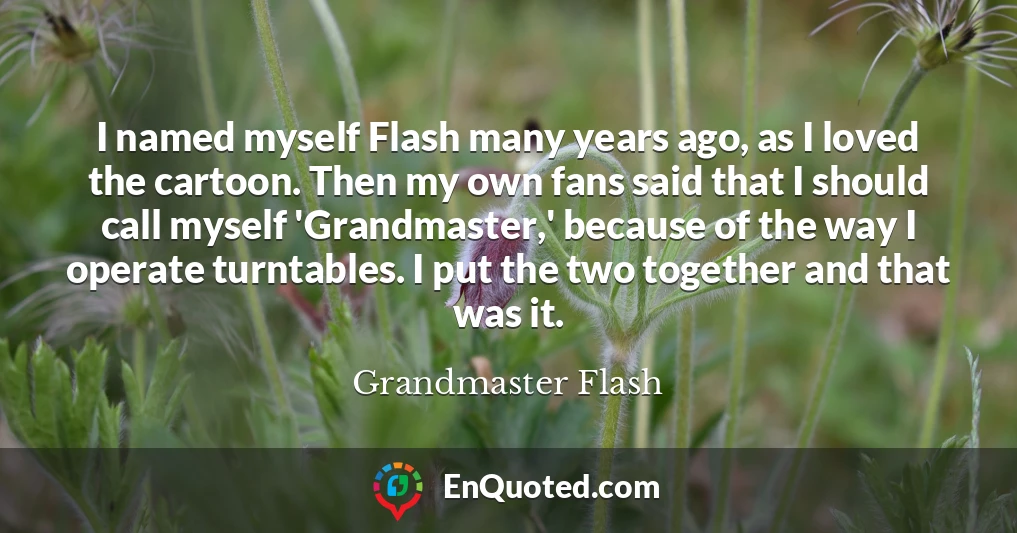 I named myself Flash many years ago, as I loved the cartoon. Then my own fans said that I should call myself 'Grandmaster,' because of the way I operate turntables. I put the two together and that was it.