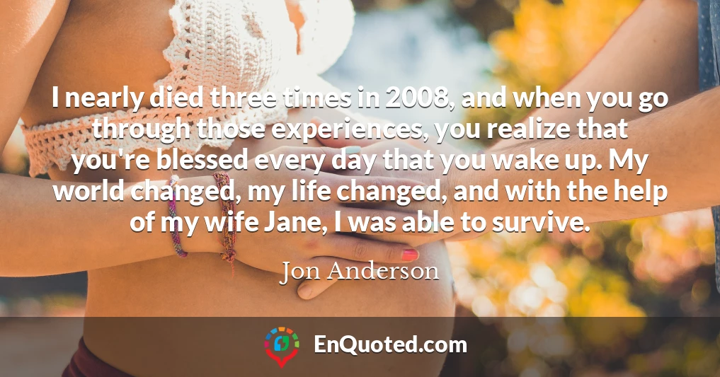 I nearly died three times in 2008, and when you go through those experiences, you realize that you're blessed every day that you wake up. My world changed, my life changed, and with the help of my wife Jane, I was able to survive.