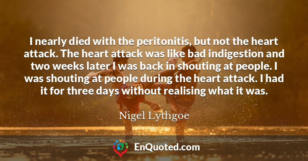 I nearly died with the peritonitis, but not the heart attack. The heart attack was like bad indigestion and two weeks later I was back in shouting at people. I was shouting at people during the heart attack. I had it for three days without realising what it was.