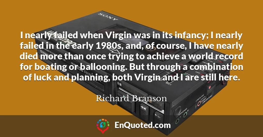 I nearly failed when Virgin was in its infancy; I nearly failed in the early 1980s, and, of course, I have nearly died more than once trying to achieve a world record for boating or ballooning. But through a combination of luck and planning, both Virgin and I are still here.