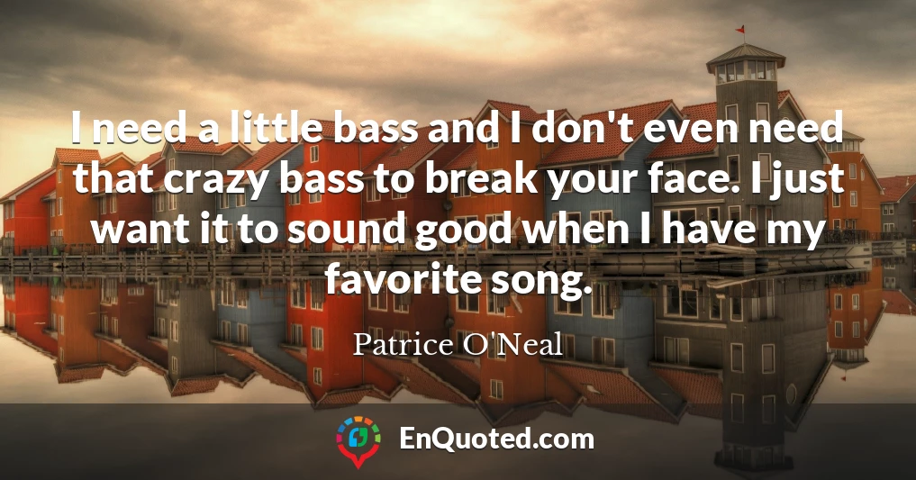 I need a little bass and I don't even need that crazy bass to break your face. I just want it to sound good when I have my favorite song.