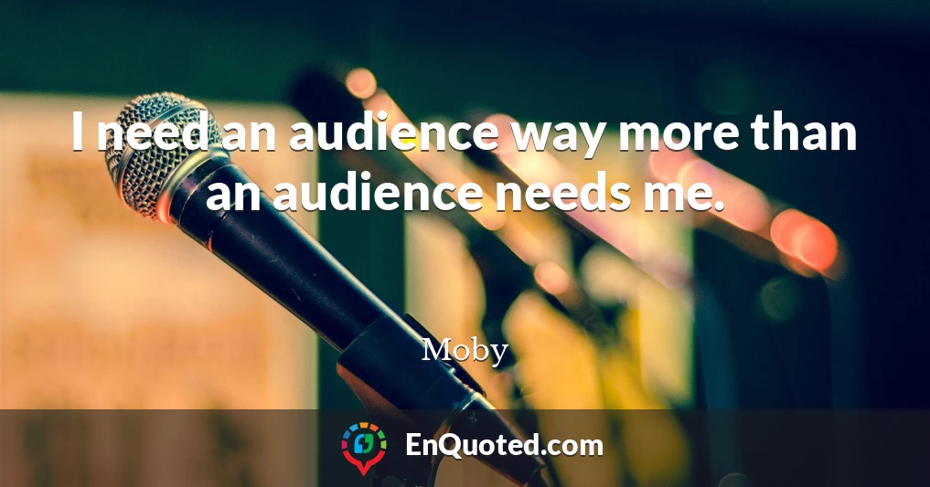 I need an audience way more than an audience needs me.