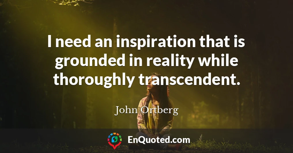 I need an inspiration that is grounded in reality while thoroughly transcendent.