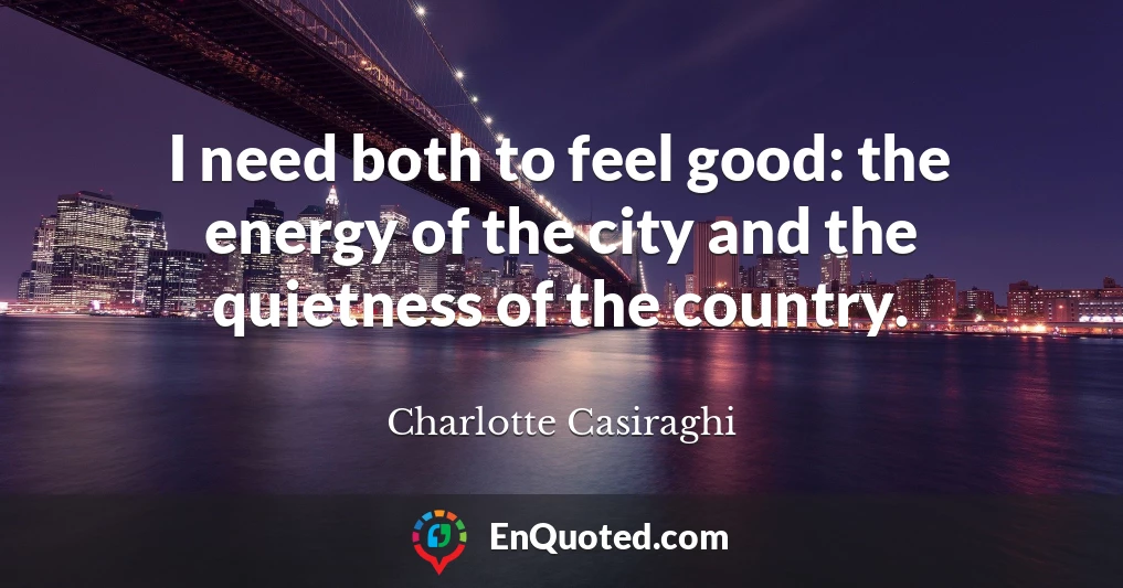 I need both to feel good: the energy of the city and the quietness of the country.
