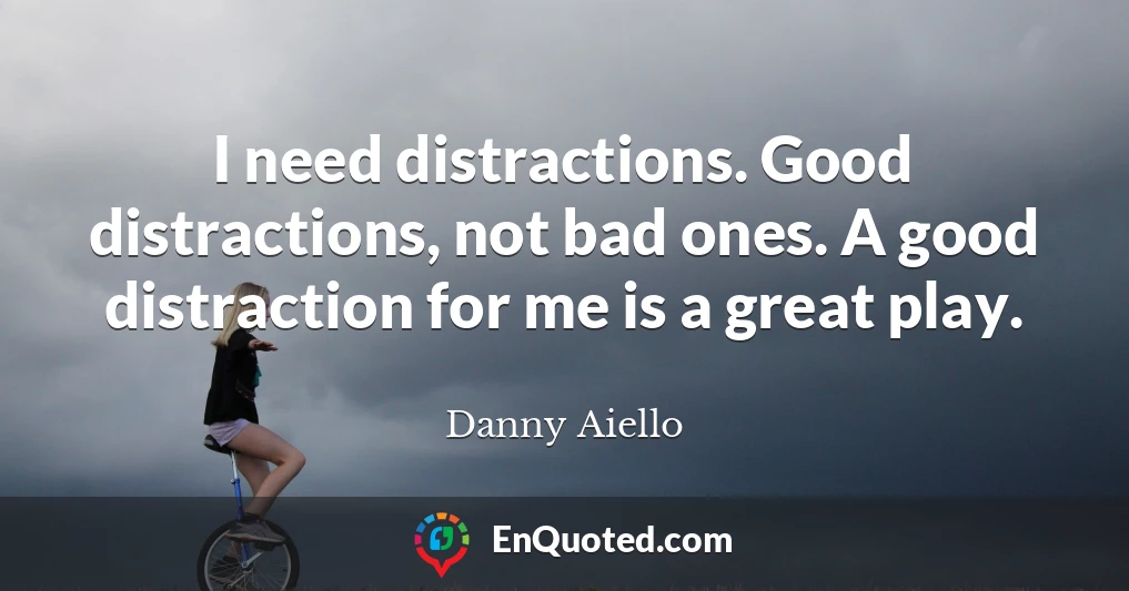 I need distractions. Good distractions, not bad ones. A good distraction for me is a great play.