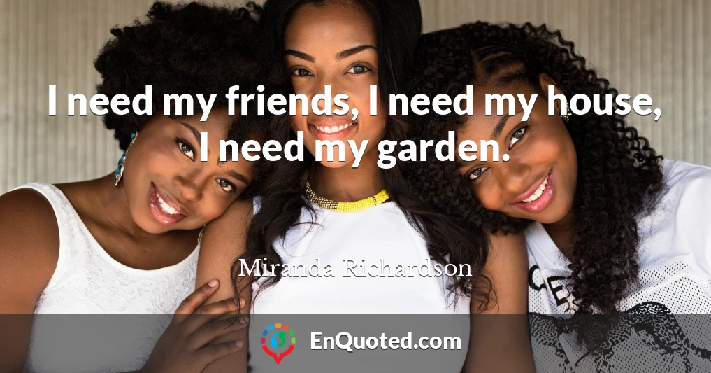 I need my friends, I need my house, I need my garden.