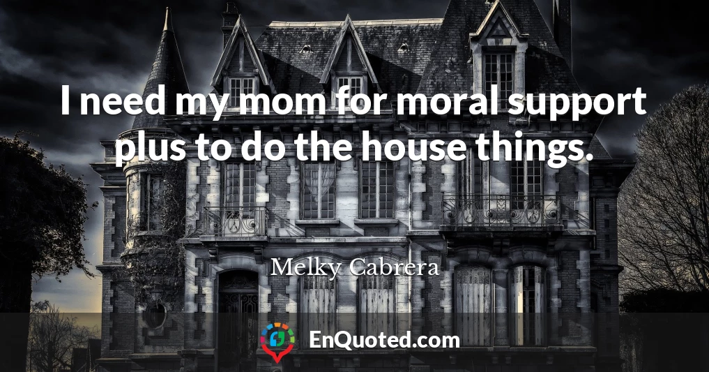 I need my mom for moral support plus to do the house things.