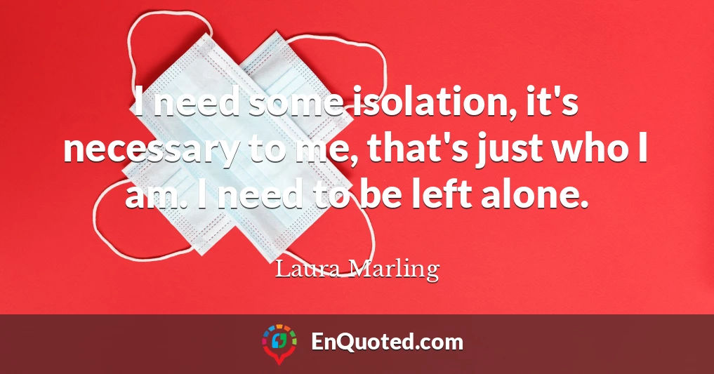 I need some isolation, it's necessary to me, that's just who I am. I need to be left alone.