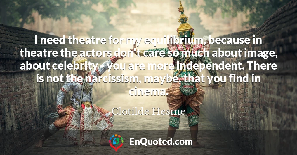I need theatre for my equilibrium, because in theatre the actors don't care so much about image, about celebrity - you are more independent. There is not the narcissism, maybe, that you find in cinema.