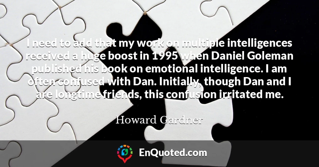 I need to add that my work on multiple intelligences received a huge boost in 1995 when Daniel Goleman published his book on emotional intelligence. I am often confused with Dan. Initially, though Dan and I are longtime friends, this confusion irritated me.