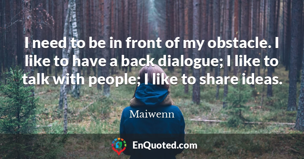 I need to be in front of my obstacle. I like to have a back dialogue; I like to talk with people; I like to share ideas.