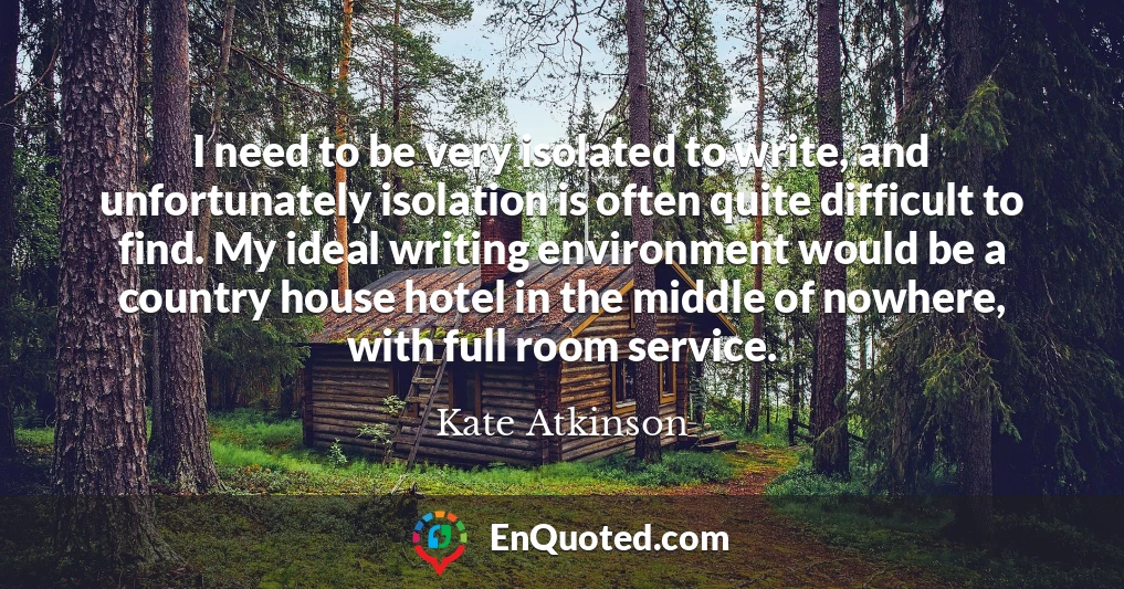 I need to be very isolated to write, and unfortunately isolation is often quite difficult to find. My ideal writing environment would be a country house hotel in the middle of nowhere, with full room service.