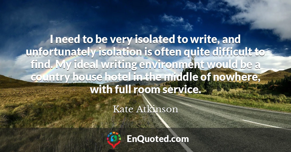 I need to be very isolated to write, and unfortunately isolation is often quite difficult to find. My ideal writing environment would be a country house hotel in the middle of nowhere, with full room service.