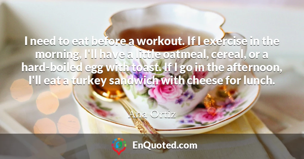 I need to eat before a workout. If I exercise in the morning, I'll have a little oatmeal, cereal, or a hard-boiled egg with toast. If I go in the afternoon, I'll eat a turkey sandwich with cheese for lunch.