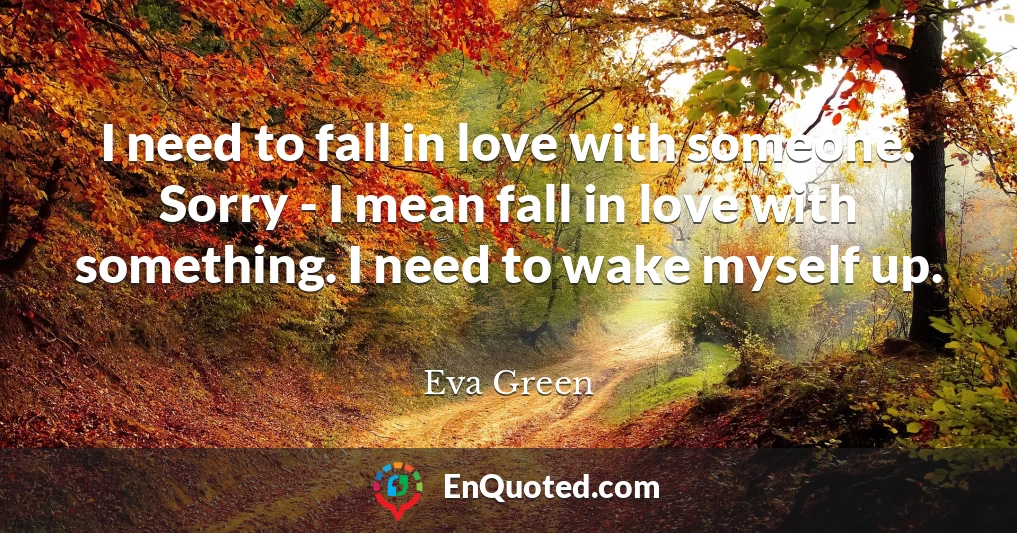 I need to fall in love with someone. Sorry - I mean fall in love with something. I need to wake myself up.
