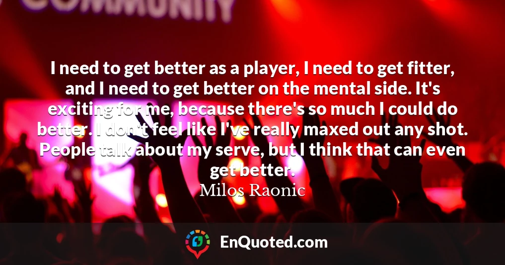 I need to get better as a player, I need to get fitter, and I need to get better on the mental side. It's exciting for me, because there's so much I could do better. I don't feel like I've really maxed out any shot. People talk about my serve, but I think that can even get better.