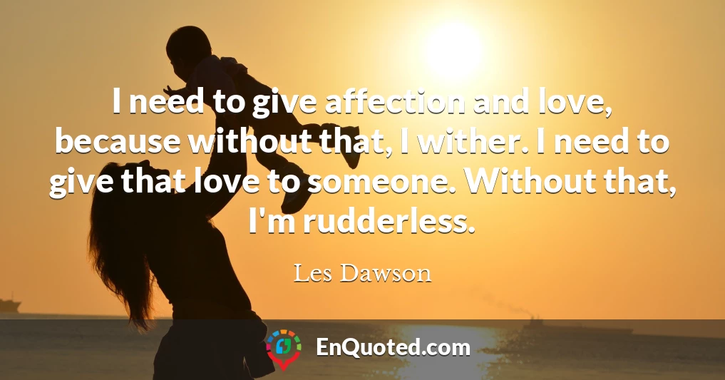 I need to give affection and love, because without that, I wither. I need to give that love to someone. Without that, I'm rudderless.