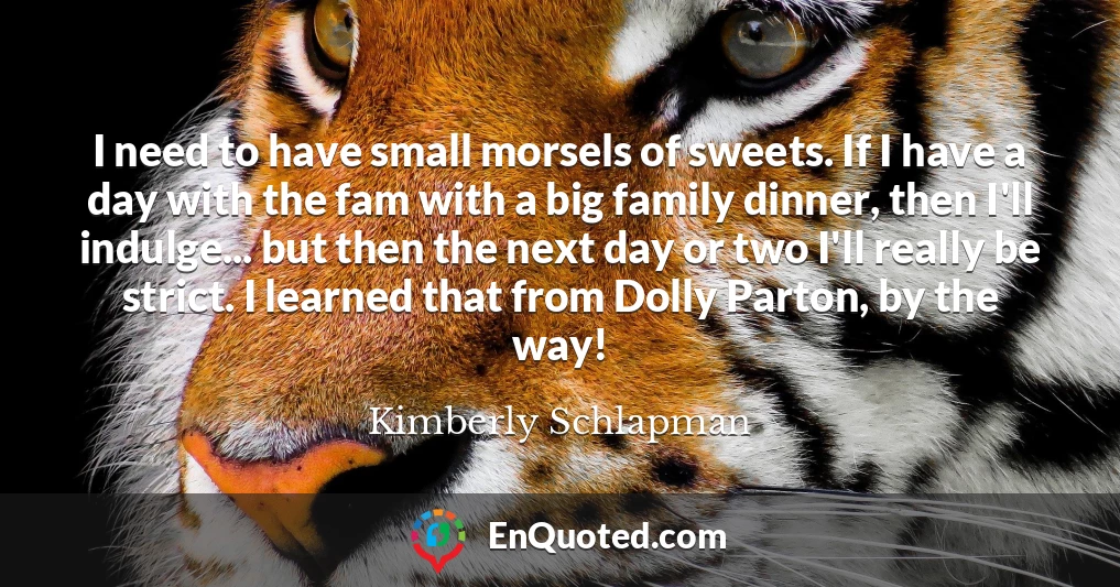 I need to have small morsels of sweets. If I have a day with the fam with a big family dinner, then I'll indulge... but then the next day or two I'll really be strict. I learned that from Dolly Parton, by the way!