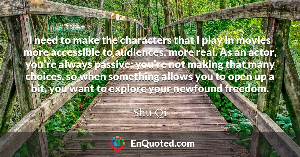 I need to make the characters that I play in movies more accessible to audiences, more real. As an actor, you're always passive; you're not making that many choices, so when something allows you to open up a bit, you want to explore your newfound freedom.
