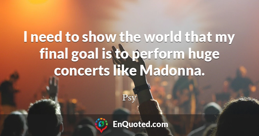 I need to show the world that my final goal is to perform huge concerts like Madonna.