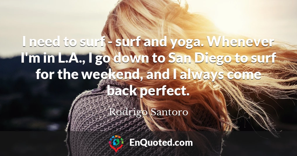 I need to surf - surf and yoga. Whenever I'm in L.A., I go down to San Diego to surf for the weekend, and I always come back perfect.