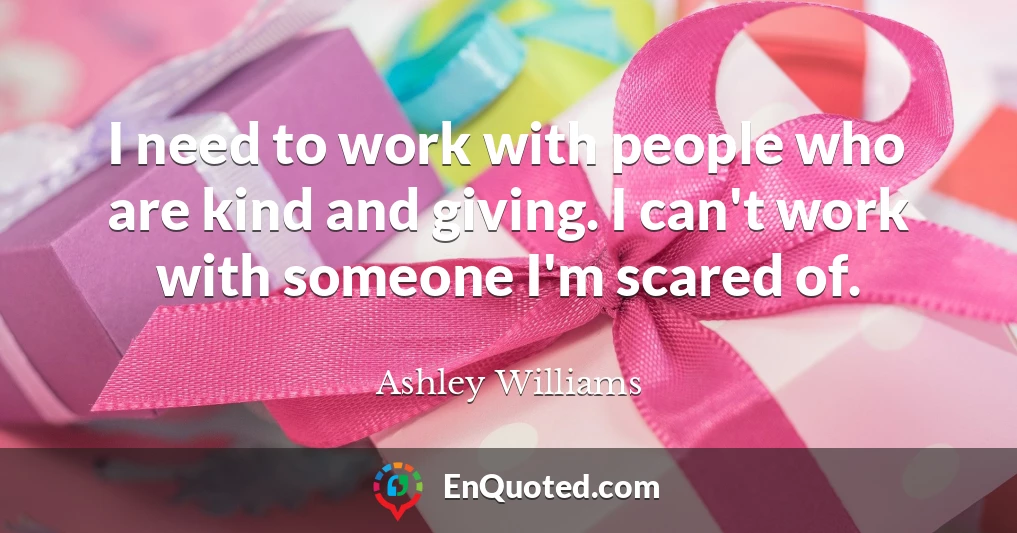 I need to work with people who are kind and giving. I can't work with someone I'm scared of.