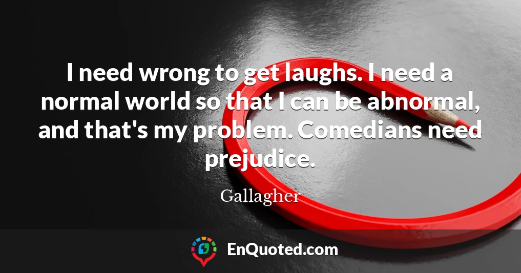 I need wrong to get laughs. I need a normal world so that I can be abnormal, and that's my problem. Comedians need prejudice.