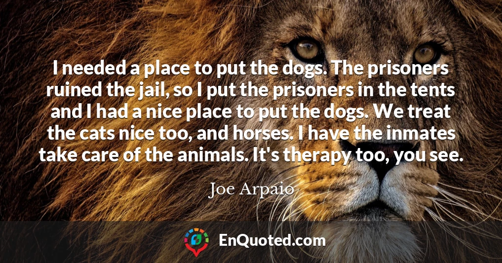 I needed a place to put the dogs. The prisoners ruined the jail, so I put the prisoners in the tents and I had a nice place to put the dogs. We treat the cats nice too, and horses. I have the inmates take care of the animals. It's therapy too, you see.