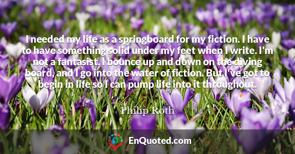 I needed my life as a springboard for my fiction. I have to have something solid under my feet when I write. I'm not a fantasist. I bounce up and down on the diving board, and I go into the water of fiction. But I've got to begin in life so I can pump life into it throughout.