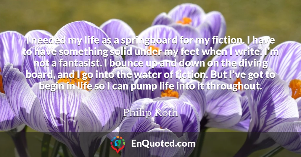 I needed my life as a springboard for my fiction. I have to have something solid under my feet when I write. I'm not a fantasist. I bounce up and down on the diving board, and I go into the water of fiction. But I've got to begin in life so I can pump life into it throughout.