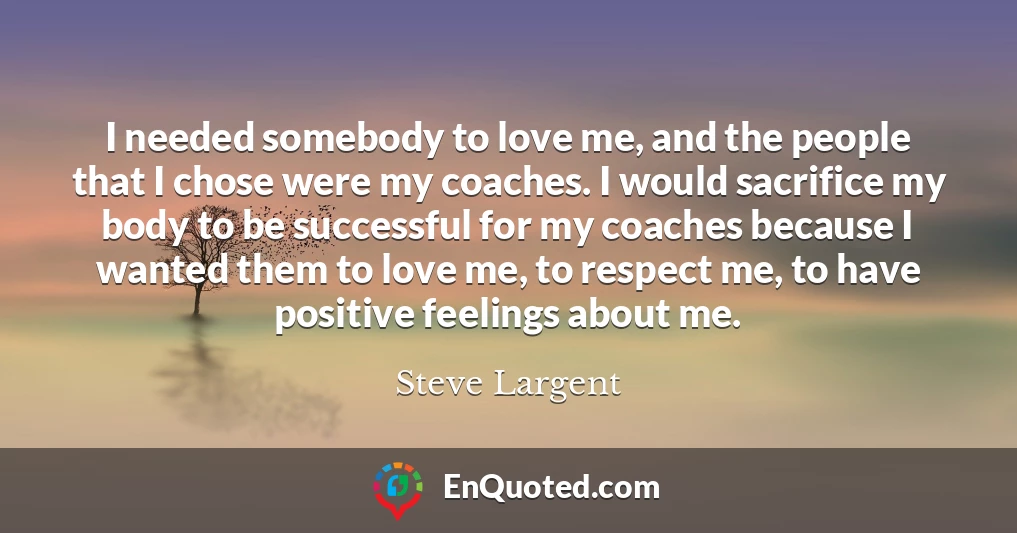 I needed somebody to love me, and the people that I chose were my coaches. I would sacrifice my body to be successful for my coaches because I wanted them to love me, to respect me, to have positive feelings about me.