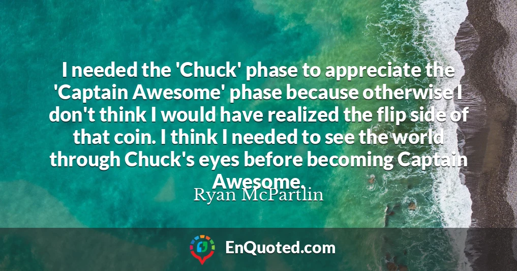 I needed the 'Chuck' phase to appreciate the 'Captain Awesome' phase because otherwise I don't think I would have realized the flip side of that coin. I think I needed to see the world through Chuck's eyes before becoming Captain Awesome.