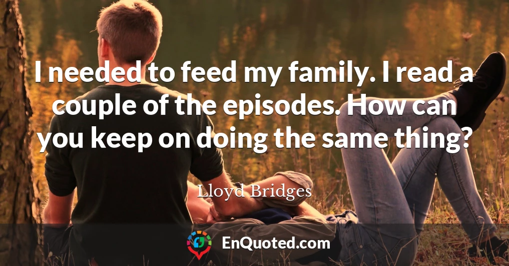 I needed to feed my family. I read a couple of the episodes. How can you keep on doing the same thing?