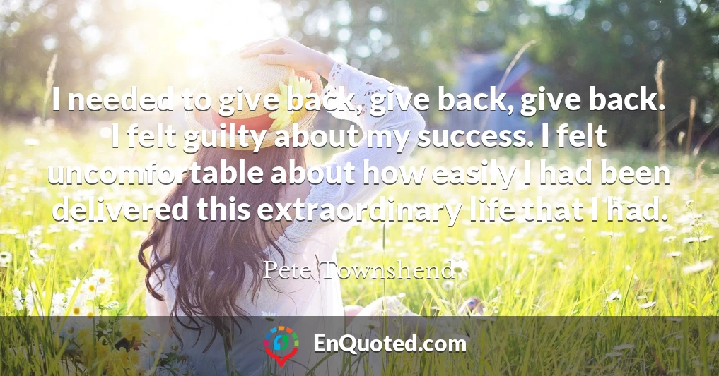 I needed to give back, give back, give back. I felt guilty about my success. I felt uncomfortable about how easily I had been delivered this extraordinary life that I had.