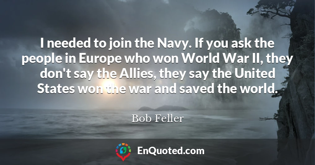 I needed to join the Navy. If you ask the people in Europe who won World War II, they don't say the Allies, they say the United States won the war and saved the world.