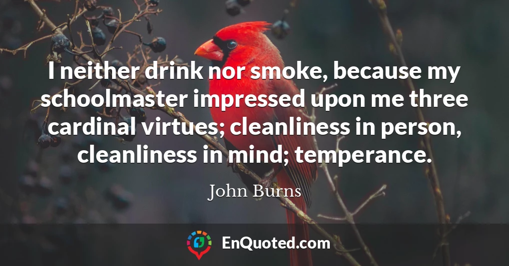 I neither drink nor smoke, because my schoolmaster impressed upon me three cardinal virtues; cleanliness in person, cleanliness in mind; temperance.