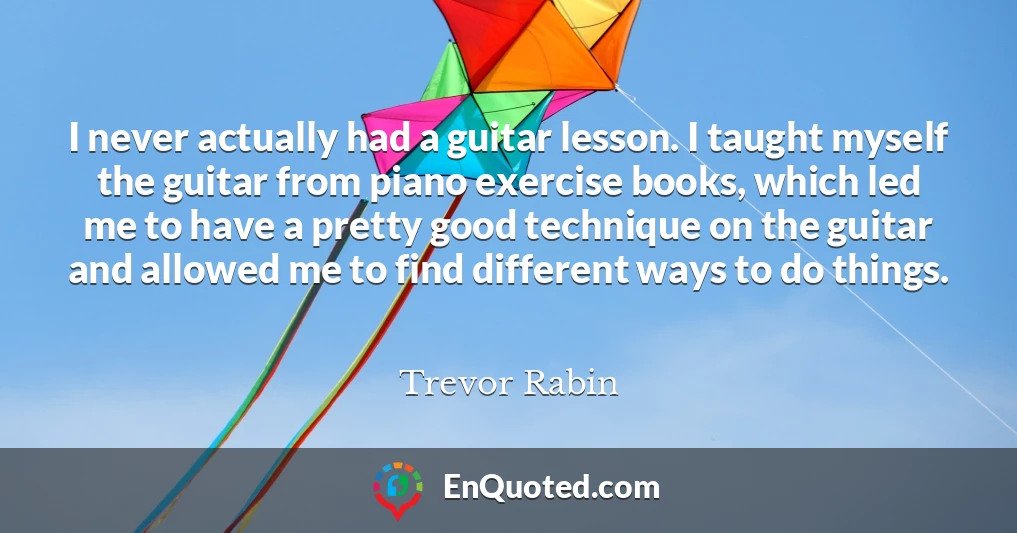 I never actually had a guitar lesson. I taught myself the guitar from piano exercise books, which led me to have a pretty good technique on the guitar and allowed me to find different ways to do things.